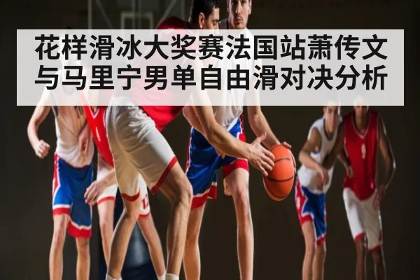 花样滑冰大奖赛法国站萧传文与马里宁男单自由滑对决分析